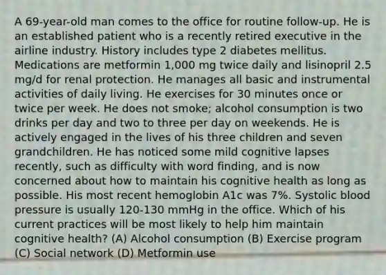 A 69-year-old man comes to the office for routine follow-up. He is an established patient who is a recently retired executive in the airline industry. History includes type 2 diabetes mellitus. Medications are metformin 1,000 mg twice daily and lisinopril 2.5 mg/d for renal protection. He manages all basic and instrumental activities of daily living. He exercises for 30 minutes once or twice per week. He does not smoke; alcohol consumption is two drinks per day and two to three per day on weekends. He is actively engaged in the lives of his three children and seven grandchildren. He has noticed some mild cognitive lapses recently, such as difficulty with word finding, and is now concerned about how to maintain his cognitive health as long as possible. His most recent hemoglobin A1c was 7%. Systolic blood pressure is usually 120-130 mmHg in the office. Which of his current practices will be most likely to help him maintain cognitive health? (A) Alcohol consumption (B) Exercise program (C) Social network (D) Metformin use