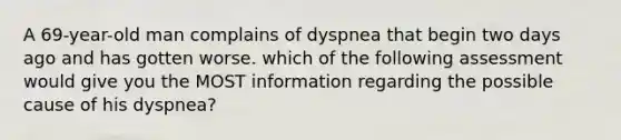 A 69-year-old man complains of dyspnea that begin two days ago and has gotten worse. which of the following assessment would give you the MOST information regarding the possible cause of his dyspnea?