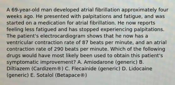 A 69-year-old man developed atrial fibrillation approximately four weeks ago. He presented with palpitations and fatigue, and was started on a medication for atrial fibrillation. He now reports feeling less fatigued and has stopped experiencing palpitations. The patient's electrocardiogram shows that he now has a ventricular contraction rate of 87 beats per minute, and an atrial contraction rate of 290 beats per minute. Which of the following drugs would have most likely been used to obtain this patient's symptomatic improvement? A. Amiodarone (generic) B. Diltiazem (Cardizem®) C. Flecainide (generic) D. Lidocaine (generic) E. Sotalol (Betapace®)