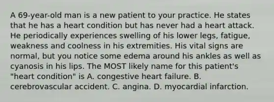 A 69-year-old man is a new patient to your practice. He states that he has a heart condition but has never had a heart attack. He periodically experiences swelling of his lower legs, fatigue, weakness and coolness in his extremities. His vital signs are normal, but you notice some edema around his ankles as well as cyanosis in his lips. The MOST likely name for this patient's "heart condition" is A. congestive heart failure. B. cerebrovascular accident. C. angina. D. myocardial infarction.