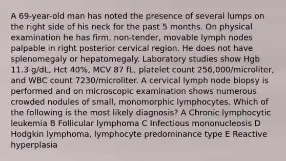 A 69-year-old man has noted the presence of several lumps on the right side of his neck for the past 5 months. On physical examination he has firm, non-tender, movable lymph nodes palpable in right posterior cervical region. He does not have splenomegaly or hepatomegaly. Laboratory studies show Hgb 11.3 g/dL, Hct 40%, MCV 87 fL, platelet count 256,000/microliter, and WBC count 7230/microliter. A cervical lymph node biopsy is performed and on microscopic examination shows numerous crowded nodules of small, monomorphic lymphocytes. Which of the following is the most likely diagnosis? A Chronic lymphocytic leukemia B Follicular lymphoma C Infectious mononucleosis D Hodgkin lymphoma, lymphocyte predominance type E Reactive hyperplasia