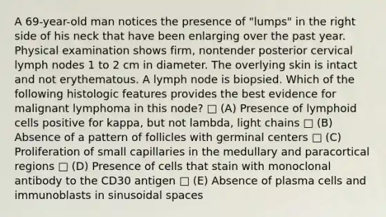 A 69-year-old man notices the presence of "lumps" in the right side of his neck that have been enlarging over the past year. Physical examination shows firm, nontender posterior cervical lymph nodes 1 to 2 cm in diameter. The overlying skin is intact and not erythematous. A lymph node is biopsied. Which of the following histologic features provides the best evidence for malignant lymphoma in this node? □ (A) Presence of <a href='https://www.questionai.com/knowledge/kUNxwJ5MWQ-lymphoid-cells' class='anchor-knowledge'>lymphoid cells</a> positive for kappa, but not lambda, light chains □ (B) Absence of a pattern of follicles with germinal centers □ (C) Proliferation of small capillaries in the medullary and paracortical regions □ (D) Presence of cells that stain with monoclonal antibody to the CD30 antigen □ (E) Absence of plasma cells and immunoblasts in sinusoidal spaces