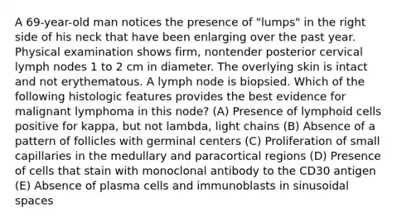 A 69-year-old man notices the presence of "lumps" in the right side of his neck that have been enlarging over the past year. Physical examination shows firm, nontender posterior cervical lymph nodes 1 to 2 cm in diameter. The overlying skin is intact and not erythematous. A lymph node is biopsied. Which of the following histologic features provides the best evidence for malignant lymphoma in this node? (A) Presence of lymphoid cells positive for kappa, but not lambda, light chains (B) Absence of a pattern of follicles with germinal centers (C) Proliferation of small capillaries in the medullary and paracortical regions (D) Presence of cells that stain with monoclonal antibody to the CD30 antigen (E) Absence of plasma cells and immunoblasts in sinusoidal spaces