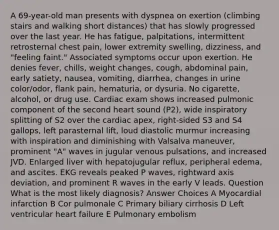 A 69-year-old man presents with dyspnea on exertion (climbing stairs and walking short distances) that has slowly progressed over the last year. He has fatigue, palpitations, intermittent retrosternal chest pain, lower extremity swelling, dizziness, and "feeling faint." Associated symptoms occur upon exertion. He denies fever, chills, weight changes, cough, abdominal pain, early satiety, nausea, vomiting, diarrhea, changes in urine color/odor, flank pain, hematuria, or dysuria. No cigarette, alcohol, or drug use. Cardiac exam shows increased pulmonic component of the second heart sound (P2), wide inspiratory splitting of S2 over the cardiac apex, right-sided S3 and S4 gallops, left parasternal lift, loud diastolic murmur increasing with inspiration and diminishing with Valsalva maneuver, prominent "A" waves in jugular venous pulsations, and increased JVD. Enlarged liver with hepatojugular reflux, peripheral edema, and ascites. EKG reveals peaked P waves, rightward axis deviation, and prominent R waves in the early V leads. Question What is the most likely diagnosis? Answer Choices A Myocardial infarction B Cor pulmonale C Primary biliary cirrhosis D Left ventricular heart failure E Pulmonary embolism