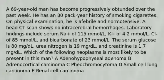 A 69-year-old man has become progressively obtunded over the past week. He has an 80 pack-year history of smoking cigarettes. On physical examination, he is afebrile and normotensive. A head CT scan shows no intracerebral hemorrhages. Laboratory findings include serum Na+ of 115 mmol/L, K+ of 4.2 mmol/L, Cl- of 85 mmol/L, and bicarbonate of 23 mmol/L. The serum glucose is 80 mg/dL, urea nitrogen is 19 mg/dL, and creatinine is 1.7 mg/dL. Which of the following neoplasms is most likely to be present in this man? A Adenohypophyseal adenoma B Adrenocortical carcinoma C Pheochromocytoma D Small cell lung carcinoma E Renal cell carcinoma