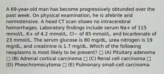 A 69-year-old man has become progressively obtunded over the past week. On physical examination, he is afebrile and normotensive. A head CT scan shows no intracerebral hemorrhages. Laboratory findings include serum Na+ of 115 mmol/L, K+ of 4.2 mmol/L, Cl− of 85 mmol/L, and bicarbonate of 23 mmol/L. The serum glucose is 80 mg/dL, urea nitrogen is 19 mg/dL, and creatinine is 1.7 mg/dL. Which of the following neoplasms is most likely to be present? □ (A) Pituitary adenoma □ (B) Adrenal cortical carcinoma □ (C) Renal cell carcinoma □ (D) Pheochromocytoma □ (E) Pulmonary small-cell carcinoma