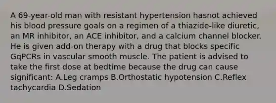 A 69-year-old man with resistant hypertension hasnot achieved his blood pressure goals on a regimen of a thiazide-like diuretic, an MR inhibitor, an ACE inhibitor, and a calcium channel blocker. He is given add-on therapy with a drug that blocks specific GqPCRs in vascular smooth muscle. The patient is advised to take the first dose at bedtime because the drug can cause significant: A.Leg cramps B.Orthostatic hypotension C.Reflex tachycardia D.Sedation