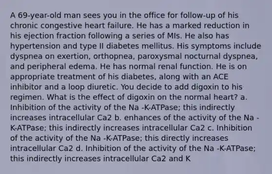 A 69-year-old man sees you in the office for follow-up of his chronic congestive heart failure. He has a marked reduction in his ejection fraction following a series of MIs. He also has hypertension and type II diabetes mellitus. His symptoms include dyspnea on exertion, orthopnea, paroxysmal nocturnal dyspnea, and peripheral edema. He has normal renal function. He is on appropriate treatment of his diabetes, along with an ACE inhibitor and a loop diuretic. You decide to add digoxin to his regimen. What is the effect of digoxin on the normal heart? a. Inhibition of the activity of the Na -K-ATPase; this indirectly increases intracellular Ca2 b. enhances of the activity of the Na -K-ATPase; this indirectly increases intracellular Ca2 c. Inhibition of the activity of the Na -K-ATPase; this directly increases intracellular Ca2 d. Inhibition of the activity of the Na -K-ATPase; this indirectly increases intracellular Ca2 and K