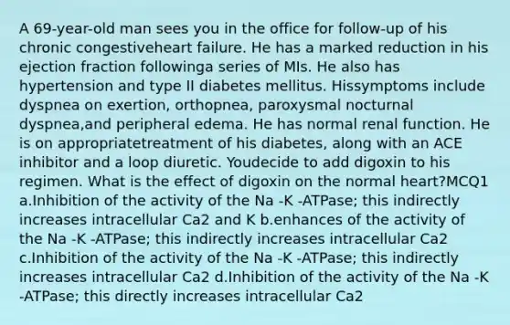 A 69-year-old man sees you in the office for follow-up of his chronic congestiveheart failure. He has a marked reduction in his ejection fraction followinga series of MIs. He also has hypertension and type II diabetes mellitus. Hissymptoms include dyspnea on exertion, orthopnea, paroxysmal nocturnal dyspnea,and peripheral edema. He has normal renal function. He is on appropriatetreatment of his diabetes, along with an ACE inhibitor and a loop diuretic. Youdecide to add digoxin to his regimen. What is the effect of digoxin on the normal heart?MCQ1 a.Inhibition of the activity of the Na -K -ATPase; this indirectly increases intracellular Ca2 and K b.enhances of the activity of the Na -K -ATPase; this indirectly increases intracellular Ca2 c.Inhibition of the activity of the Na -K -ATPase; this indirectly increases intracellular Ca2 d.Inhibition of the activity of the Na -K -ATPase; this directly increases intracellular Ca2
