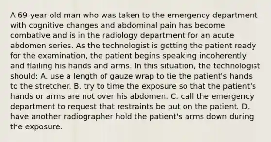 A 69-year-old man who was taken to the emergency department with cognitive changes and abdominal pain has become combative and is in the radiology department for an acute abdomen series. As the technologist is getting the patient ready for the examination, the patient begins speaking incoherently and flailing his hands and arms. In this situation, the technologist should: A. use a length of gauze wrap to tie the patient's hands to the stretcher. B. try to time the exposure so that the patient's hands or arms are not over his abdomen. C. call the emergency department to request that restraints be put on the patient. D. have another radiographer hold the patient's arms down during the exposure.