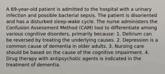 A 69-year-old patient is admitted to the hospital with a urinary infection and possible bacterial sepsis. The patient is disoriented and has a disturbed sleep-wake cycle. The nurse administers the Confusion Assessment Method (CAM) tool to differentiate among various cognitive disorders, primarily because: 1. Delirium can be reversed by treating the underlying causes. 2. Depression is a common cause of dementia in older adults. 3. Nursing care should be based on the cause of the cognitive impairment. 4. Drug therapy with antipsychotic agents is indicated in the treatment of dementia.