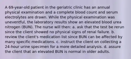 A 69-year-old patient in the geriatric clinic has an annual physical examination and a complete blood count and serum electrolytes are drawn. While the physical examination was uneventful, the laboratory results show an elevated blood urea nitrogen (BUN). The nurse will then: a. ask that the test be rerun since the client showed no physical signs of renal failure. b. review the client's medication list since BUN can be affected by many specific medications. c. instruct the client on collecting a 24-hour urine specimen for a more detailed analysis. d. assure the client that an elevated BUN is normal in older adults.