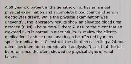 A 69-year-old patient in the geriatric clinic has an annual physical examination and a complete blood count and serum electrolytes drawn. While the physical examination was uneventful, the laboratory results show an elevated blood urea nitrogen (BUN). The nurse will then: A. assure the client that an elevated BUN is normal in older adults. B. review the client's medication list since renal health can be affected by many specific medications. C. instruct the client on collecting a 24-hour urine specimen for a more detailed analysis. D. ask that the test be rerun since the client showed no physical signs of renal failure.