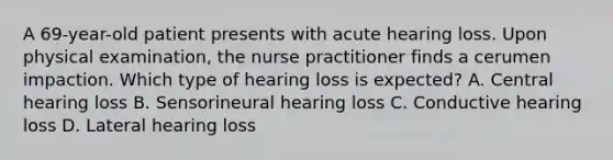 A 69-year-old patient presents with acute hearing loss. Upon physical examination, the <a href='https://www.questionai.com/knowledge/kRSFTJCZGV-nurse-practitioner' class='anchor-knowledge'>nurse practitioner</a> finds a cerumen impaction. Which type of hearing loss is expected? A. Central hearing loss B. Sensorineural hearing loss C. Conductive hearing loss D. Lateral hearing loss