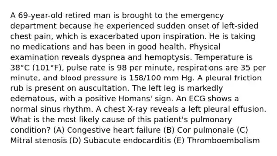 A 69-year-old retired man is brought to the emergency department because he experienced sudden onset of left-sided chest pain, which is exacerbated upon inspiration. He is taking no medications and has been in good health. Physical examination reveals dyspnea and hemoptysis. Temperature is 38°C (101°F), pulse rate is 98 per minute, respirations are 35 per minute, and blood pressure is 158/100 mm Hg. A pleural friction rub is present on auscultation. The left leg is markedly edematous, with a positive Homans' sign. An ECG shows a normal sinus rhythm. A chest X-ray reveals a left pleural effusion. What is the most likely cause of this patient's pulmonary condition? (A) Congestive heart failure (B) Cor pulmonale (C) Mitral stenosis (D) Subacute endocarditis (E) Thromboembolism