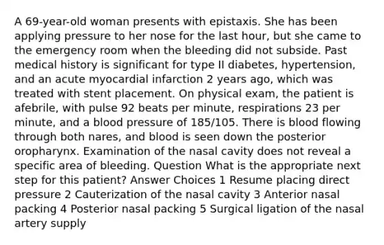 A 69-year-old woman presents with epistaxis. She has been applying pressure to her nose for the last hour, but she came to the emergency room when the bleeding did not subside. Past medical history is significant for type II diabetes, hypertension, and an acute myocardial infarction 2 years ago, which was treated with stent placement. On physical exam, the patient is afebrile, with pulse 92 beats per minute, respirations 23 per minute, and a <a href='https://www.questionai.com/knowledge/kD0HacyPBr-blood-pressure' class='anchor-knowledge'>blood pressure</a> of 185/105. There is blood flowing through both nares, and blood is seen down the posterior oropharynx. Examination of the nasal cavity does not reveal a specific area of bleeding. Question What is the appropriate next step for this patient? Answer Choices 1 Resume placing direct pressure 2 Cauterization of the nasal cavity 3 Anterior nasal packing 4 Posterior nasal packing 5 Surgical ligation of the nasal artery supply