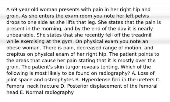 A 69-year-old woman presents with pain in her right hip and groin. As she enters the exam room you note her left pelvis drops to one side as she lifts that leg. She states that the pain is present in the morning, and by the end of the day it is nearly unbearable. She states that she recently fell off the treadmill while exercising at the gym. On physical exam you note an obese woman. There is pain, decreased range of motion, and crepitus on physical exam of her right hip. The patient points to the areas that cause her pain stating that it is mostly over the groin. The patient's skin turgor reveals tenting. Which of the following is most likely to be found on radiography? A. Loss of joint space and osteophytes B. Hyperdense foci in the ureters C. Femoral neck fracture D. Posterior displacement of the femoral head E. Normal radiography