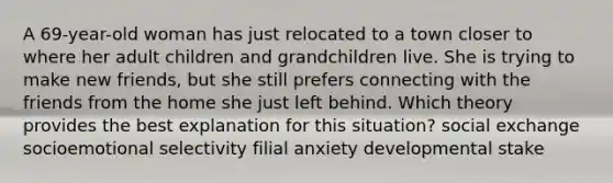 A 69-year-old woman has just relocated to a town closer to where her adult children and grandchildren live. She is trying to make new friends, but she still prefers connecting with the friends from the home she just left behind. Which theory provides the best explanation for this situation? social exchange socioemotional selectivity filial anxiety developmental stake