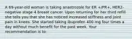 A 69-year-old woman is taking anastrozole for ER +/PR+, HER2-negative stage 4 breast cancer. Upon returning for her third refill she tells you that she has noticed increased stiffness and joint pain in knees. She started taking ibuprofen 400 mg four times a day without much benefit for the past week. Your recommendation is to: