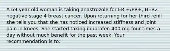 A 69-year-old woman is taking anastrozole for ER +/PR+, HER2-negative stage 4 breast cancer. Upon returning for her third refill she tells you that she has noticed increased stiffness and joint pain in knees. She started taking ibuprofen 400 mg four times a day without much benefit for the past week. Your recommendation is to: