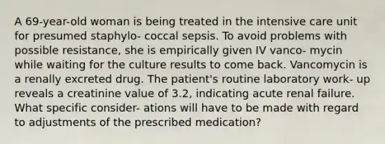 A 69-year-old woman is being treated in the intensive care unit for presumed staphylo- coccal sepsis. To avoid problems with possible resistance, she is empirically given IV vanco- mycin while waiting for the culture results to come back. Vancomycin is a renally excreted drug. The patient's routine laboratory work- up reveals a creatinine value of 3.2, indicating acute renal failure. What specific consider- ations will have to be made with regard to adjustments of the prescribed medication?