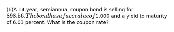 (6)A 14-year, semiannual coupon bond is selling for 898.56. The bond has a face value of1,000 and a yield to maturity of 6.03 percent. What is the coupon rate?