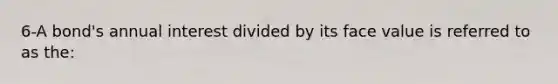 6-A bond's annual interest divided by its face value is referred to as the: