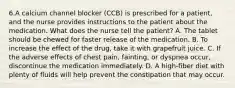 6.A calcium channel blocker (CCB) is prescribed for a patient, and the nurse provides instructions to the patient about the medication. What does the nurse tell the patient? A. The tablet should be chewed for faster release of the medication. B. To increase the effect of the drug, take it with grapefruit juice. C. If the adverse effects of chest pain, fainting, or dyspnea occur, discontinue the medication immediately. D. A high-fiber diet with plenty of fluids will help prevent the constipation that may occur.