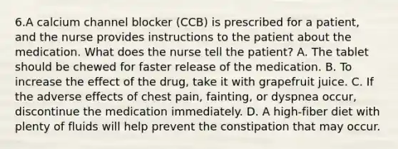 6.A calcium channel blocker (CCB) is prescribed for a patient, and the nurse provides instructions to the patient about the medication. What does the nurse tell the patient? A. The tablet should be chewed for faster release of the medication. B. To increase the effect of the drug, take it with grapefruit juice. C. If the adverse effects of chest pain, fainting, or dyspnea occur, discontinue the medication immediately. D. A high-fiber diet with plenty of fluids will help prevent the constipation that may occur.