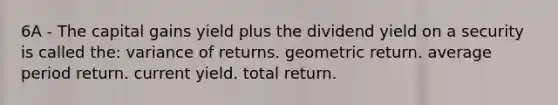 6A - The capital gains yield plus the dividend yield on a security is called the: variance of returns. geometric return. average period return. current yield. total return.