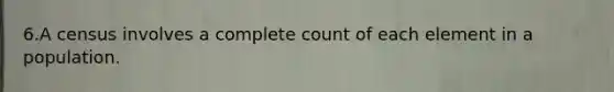 6.A census involves a complete count of each element in a population.