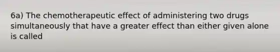 6a) The chemotherapeutic effect of administering two drugs simultaneously that have a greater effect than either given alone is called