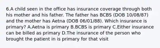 6.A child seen in the office has insurance coverage through both his mother and his father. The father has BCBS (DOB 10/08/87) and the mother has Aetna (DOB 06/01/88). Which insurance is primary? A.Aetna is primary B.BCBS is primary C.Either insurance can be billed as primary D.The insurance of the person who brought the patient in is primary for that visit