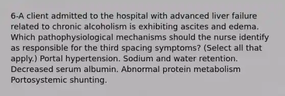 6-A client admitted to the hospital with advanced liver failure related to chronic alcoholism is exhibiting ascites and edema. Which pathophysiological mechanisms should the nurse identify as responsible for the third spacing symptoms? (Select all that apply.) Portal hypertension. Sodium and water retention. Decreased serum albumin. Abnormal protein metabolism Portosystemic shunting.