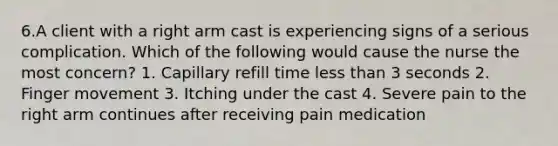 6.A client with a right arm cast is experiencing signs of a serious complication. Which of the following would cause the nurse the most concern? 1. Capillary refill time less than 3 seconds 2. Finger movement 3. Itching under the cast 4. Severe pain to the right arm continues after receiving pain medication