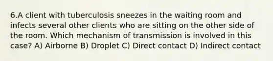 6.A client with tuberculosis sneezes in the waiting room and infects several other clients who are sitting on the other side of the room. Which mechanism of transmission is involved in this case? A) Airborne B) Droplet C) Direct contact D) Indirect contact