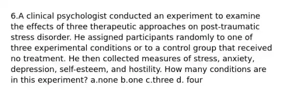 6.​A clinical psychologist conducted an experiment to examine the effects of three therapeutic approaches on post-traumatic stress disorder. He assigned participants randomly to one of three experimental conditions or to a control group that received no treatment. He then collected measures of stress, anxiety, depression, self-esteem, and hostility. How many conditions are in this experiment? a.​none b.​one c.​three ​d. four