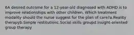 6A desired outcome for a 12-year-old diagnosed with ADHD is to improve relationships with other children. Which treatment modality should the nurse suggest for the plan of care?a.Reality therapyb.Simple restitutionc.Social skills groupd.Insight-oriented group therapy