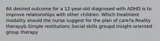 6A desired outcome for a 12-year-old diagnosed with ADHD is to improve relationships with other children. Which treatment modality should the nurse suggest for the plan of care?a.Reality therapyb.Simple restitutionc.Social skills groupd.Insight-oriented group therapy