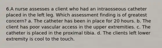 6.A nurse assesses a client who had an intraosseous catheter placed in the left leg. Which assessment finding is of greatest concern? a. The catheter has been in place for 20 hours. b. The client has poor vascular access in the upper extremities. c. The catheter is placed in the proximal tibia. d. The clients left lower extremity is cool to the touch.