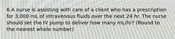 6.A nurse is assisting with care of a client who has a prescription for 3,000 mL of intravenous fluids over the next 24 hr. The nurse should set the IV pump to deliver how many mL/hr? (Round to the nearest whole number)