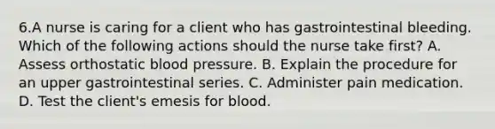 6.A nurse is caring for a client who has gastrointestinal bleeding. Which of the following actions should the nurse take first? A. Assess orthostatic <a href='https://www.questionai.com/knowledge/kD0HacyPBr-blood-pressure' class='anchor-knowledge'>blood pressure</a>. B. Explain the procedure for an upper gastrointestinal series. C. Administer pain medication. D. Test the client's emesis for blood.