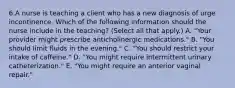 6.A nurse is teaching a client who has a new diagnosis of urge incontinence. Which of the following information should the nurse include in the teaching? (Select all that apply.) A. "Your provider might prescribe anticholinergic medications." B. "You should limit fluids in the evening." C. "You should restrict your intake of caffeine." D. "You might require intermittent urinary catheterization." E. "You might require an anterior vaginal repair."