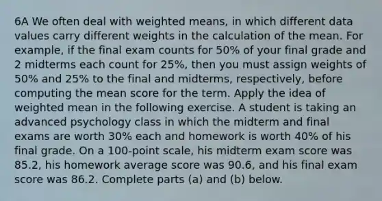 6A We often deal with weighted​ means, in which different data values carry different weights in the calculation of the mean. For​ example, if the final exam counts for​ 50% of your final grade and 2 midterms each count for​ 25%, then you must assign weights of​ 50% and​ 25% to the final and​ midterms, respectively, before computing the mean score for the term. Apply the idea of weighted mean in the following exercise. A student is taking an advanced psychology class in which the midterm and final exams are worth 30​% each and homework is worth 40​% of his final grade. On a​ 100-point scale, his midterm exam score was 85.2​, his homework average score was 90.6​, and his final exam score was 86.2. Complete parts​ (a) and​ (b) below.