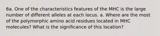 6a. One of the characteristics features of the MHC is the large number of different alleles at each locus. a. Where are the most of the polymorphic amino acid residues located in MHC molecules? What is the significance of this location?