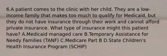 6.A patient comes to the clinic with her child. They are a low-income family that makes too much to qualify for Medicaid, but they do not have insurance through their work and cannot afford private insurance. What type of insurance might this patient have? A.Medicaid managed care B.Temporary Assistance for Needy Families (TANF) C.Medicare Part B D.State Children's Health Insurance Program (SCHIP)