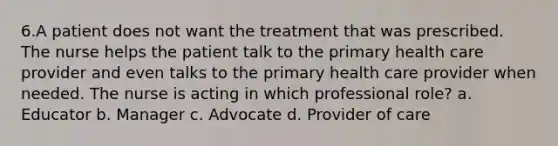 6.A patient does not want the treatment that was prescribed. The nurse helps the patient talk to the primary health care provider and even talks to the primary health care provider when needed. The nurse is acting in which professional role? a. Educator b. Manager c. Advocate d. Provider of care