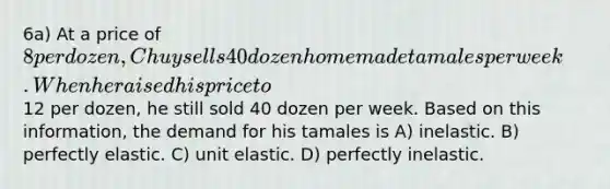 6a) At a price of 8 per dozen, Chuy sells 40 dozen homemade tamales per week. When he raised his price to12 per dozen, he still sold 40 dozen per week. Based on this information, the demand for his tamales is A) inelastic. B) perfectly elastic. C) unit elastic. D) perfectly inelastic.