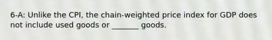 6-A: Unlike the CPI, the chain-weighted price index for GDP does not include used goods or _______ goods.