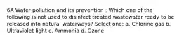 6A Water pollution and its prevention : Which one of the following is not used to disinfect treated wastewater ready to be released into natural waterways? Select one: a. Chlorine gas b. Ultraviolet light c. Ammonia d. Ozone